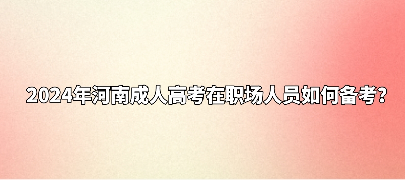 2024年河南成人高考在职场人员如何备考? 2024年河南成人高考在职场人员如何备考?(图1)